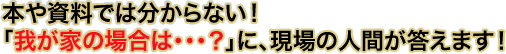 本や資料では分からない!『我が家の場合は・・・?』に、現場の人間が答えます!