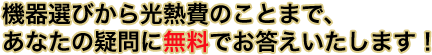 機器選びから光熱費のことまで、あなたの疑問に無料でお答えいたします！